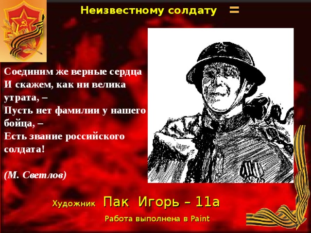Неизвестному солдату   Соединим же верные сердца  И скажем, как ни велика утрата, –  Пусть нет фамилии у нашего бойца, –  Есть звание российского солдата!   (М. Светлов) Художник  Пак Игорь – 11а Работа выполнена в Paint  