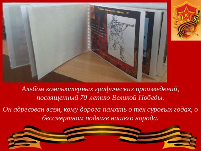 Альбом компьютерных графических произведений, посвященный 70-летию Великой Победы.  Он адресован всем, кому дорога память о тех суровых годах, о бессмертном подвиге нашего народа. 