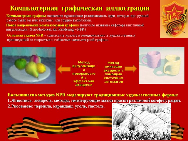 Компьютерная графическая иллюстрация Компьютерная графика позволила художникам реализовывать идеи, которые при ручной работе были бы или затратны, или трудно выполнимы. Новое направление компьютерной графики получило название нефотореалистичной визуализации (Non-Photorealistic Rendering – NPR). Основная задача NPR – совместить красоту и эмоциональность художественных произведений со скоростью и гибкостью компьютерной графики. Метод визуализации поверхностей с эффектами акварели Метод имитации акварели с помощью клеточных автоматов Большинство методов NPR моделируют традиционные художественные формы: Живопись: акварель, методы, имитирующие мазки краски различной конфигурации. Рисование: чернила, карандаш, уголь, пастель. 