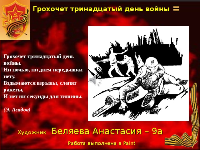 Грохочет тринадцатый день войны Грохочет тринадцатый день войны. Ни ночью, ни днем передышки нету. Вздымаются взрывы, слепят ракеты, И нет ни секунды для тишины.  (Э. Асадов) Художник  Беляева Анастасия – 9а Работа выполнена в Paint  