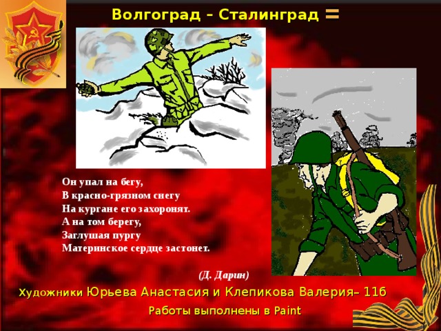 Волгоград – Сталинград Он упал на бегу, В красно-грязном снегу На кургане его захоронят. А на том берегу, Заглушая пургу Материнское сердце застонет.   (Д. Дарин) Художники Юрьева Анастасия и Клепикова Валерия– 11б Работы выполнены в Paint  