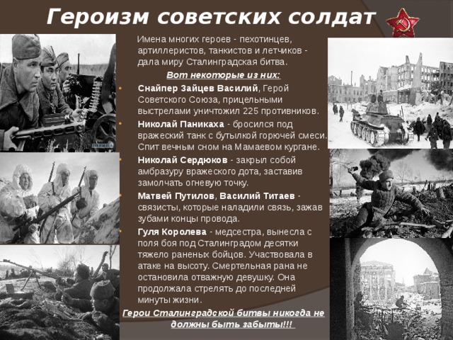 Героизм советских солдат  Имена многих героев - пехотинцев, артиллеристов, танкистов и летчиков - дала миру Сталинградская битва. Вот некоторые из них: Снайпер Зайцев Василий , Герой Советского Союза, прицельными выстрелами уничтожил 225 противников. Николай Паникаха - бросился под вражеский танк с бутылкой горючей смеси. Спит вечным сном на Мамаевом кургане. Николай Сердюков - закрыл собой амбразуру вражеского дота, заставив замолчать огневую точку. Матвей Путилов , Василий Титаев - связисты, которые наладили связь, зажав зубами концы провода. Гуля Королева - медсестра, вынесла с поля боя под Сталинградом десятки тяжело раненых бойцов. Участвовала в атаке на высоту. Смертельная рана не остановила отважную девушку. Она продолжала стрелять до последней минуты жизни. Герои Сталинградской битвы никогда не должны быть забыты!!! 