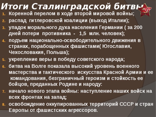 Итоги Сталинградской битвы: Коренной перелом в ходе второй мировой войны; распад гитлеровской коалиции (выход Италии); упадок морального духа населения Германии ( за 200 дней потери противника - 1,5 млн. человек); подъем национально-освободительного движения в странах, порабощенных фашистами( Югославия, Чехословакия, Польша); укрепление веры в победу советского народа; битва на Волге показала высокий уровень военного мастерства и тактического искусства Красной Армии и ее командования, безграничный героизм и стойкость ее бойцов, преданных Родине и народу: начало нового этапа войны: наступление наших войск на всех фронтах на запад; освобождение оккупированных территорий СССР и стран Европы от фашистских агрессоров. 