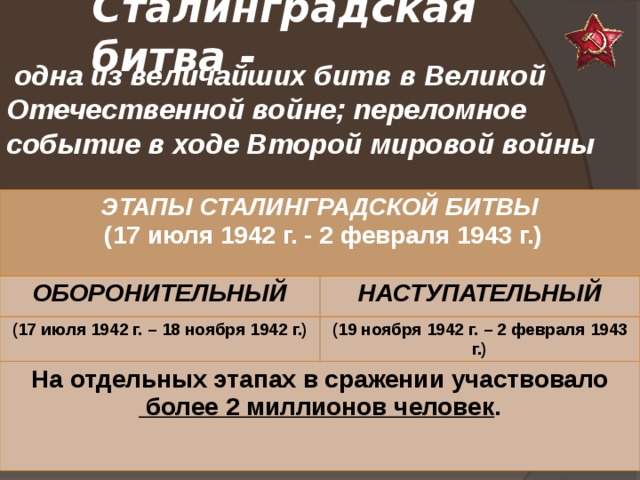 Сталинградская битва -   одна из величайших битв в Великой Отечественной войне; переломное событие в ходе Второй мировой войны      ЭТАПЫ СТАЛИНГРАДСКОЙ БИТВЫ  (17 июля 1942 г. - 2 февраля 1943 г.) ОБОРОНИТЕЛЬНЫЙ НАСТУПАТЕЛЬНЫЙ (17 июля 1942 г. – 18 ноября 1942 г.) (19 ноября 1942 г. – 2 февраля 1943 г.) На отдельных этапах в сражении участвовало  более 2 миллионов человек .  