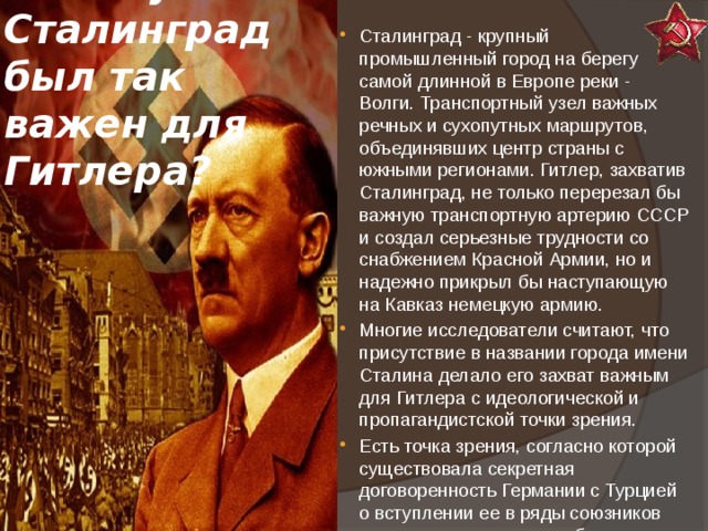Почему Сталинград был так важен для Гитлера? Сталинград - крупный промышленный город на берегу самой длинной в Европе реки - Волги. Транспортный узел важных речных и сухопутных маршрутов, объединявших центр страны с южными регионами. Гитлер, захватив Сталинград, не только перерезал бы важную транспортную артерию СССР и создал серьезные трудности со снабжением Красной Армии, но и надежно прикрыл бы наступающую на Кавказ немецкую армию. Многие исследователи считают, что присутствие в названии города имени Сталина делало его захват важным для Гитлера с идеологической и пропагандистской точки зрения. Есть точка зрения, согласно которой существовала секретная договоренность Германии с Турцией о вступлении ее в ряды союзников сразу же после того, как будет заблокирован проход для советских войск по Волге 