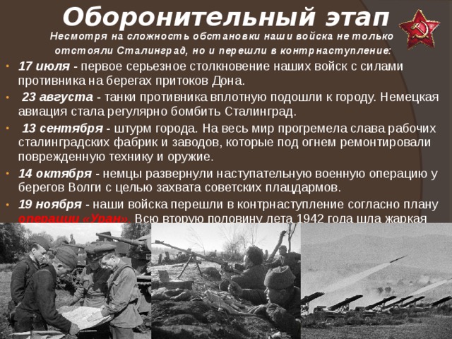 Оборонительный этап Несмотря на сложность обстановки наши войска не только отстояли Сталинград, но и перешли в контрнаступление: 17 июля - первое серьезное столкновение наших войск с силами противника на берегах притоков Дона.  23 августа - танки противника вплотную подошли к городу. Немецкая авиация стала регулярно бомбить Сталинград.  13 сентября - штурм города. На весь мир прогремела слава рабочих сталинградских фабрик и заводов, которые под огнем ремонтировали поврежденную технику и оружие. 14 октября - немцы развернули наступательную военную операцию у берегов Волги с целью захвата советских плацдармов. 19 ноября - наши войска перешли в контрнаступление согласно плану операции «Уран» . Всю вторую половину лета 1942 года шла жаркая Сталинградская битва. 