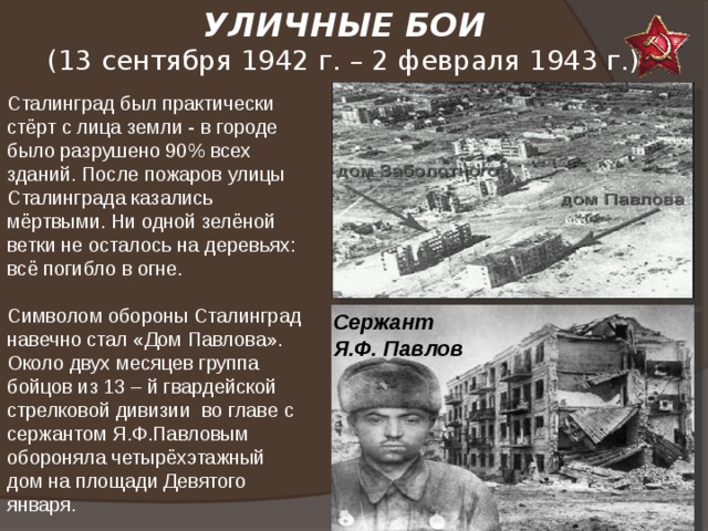 УЛИЧНЫЕ БОИ  (13 сентября 1942 г. – 2 февраля 1943 г.)   Сталинград был практически стёрт с лица земли - в городе было разрушено 90% всех зданий. После пожаров улицы Сталинграда казались мёртвыми. Ни одной зелёной ветки не осталось на деревьях: всё погибло в огне.  Символом обороны Сталинград навечно стал «Дом Павлова». Около двух месяцев группа бойцов из 13 – й гвардейской стрелковой дивизии во главе с сержантом Я.Ф.Павловым обороняла четырёхэтажный дом на площади Девятого января. Сержант Я.Ф. Павлов 