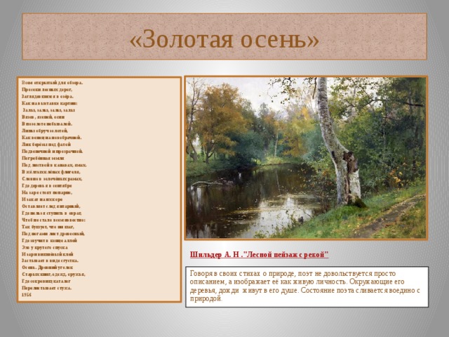 «Золотая осень» В сем открытый для обзора. Просеки лесных дорог, Заглядевшихся в озёра. Как на выставке картин:  Залы, залы, залы, залы Вязов, ясеней, осин В позолоте небывалой. Липы обруч золотой, Как венец на новобрачной. Лик берёзы под фатой Подвенечной и прозрачной. Погребённая земля Под листвой в канавах, ямах. В жёлтых клёнах флигеля, Словно в золочёных рамах, Где деревья в сентябре На заре стоят попарно, И закат на их коре Оставляет след янтарный, Где нельзя ступить в овраг, Чтоб не стало всем известно: Так бушует, что ни шаг, Под ногами лист древесный, Где звучит в конце аллей Эхо у крутого спуска И зари вишнёвый клей Застывает в виде сгустка. Осень. Древний уголок Старых книг, одежд, оружья, Где сокровищ каталог Перелистывает стужа. 1956     Шильдер А. Н .