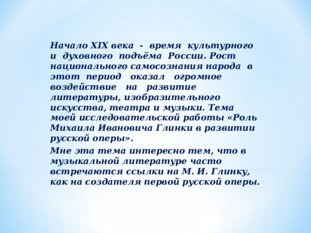 Начало XIX века - время культурного и духовного подъёма России. Рост национального самосознания народа в этот период оказал огромное воздействие на развитие литературы, изобразительного искусства, театра и музыки. Тема моей исследовательской работы «Роль Михаила Ивановича Глинки в развитии русской оперы». Мне эта тема интересно тем, что в музыкальной литературе часто встречаются ссылки на М. И. Глинку, как на создателя первой русской оперы.   