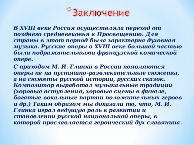 В XVIII веке Россия осуществляла переход от позднего средневековья к Просвещению. Для страны в этот период была характерна духовная музыка. Русские оперы в XVIII веке большей частью были подражательными французской комической опере. С приходом М. И. Глинки в России появляются оперы не на пустяшно-развлекательные сюжеты, а на сюжеты русской истории, русских сказок. Композитор выработал музыкальные традиции (хоровые вступления, хоровые сцены в финале, богатые вокальные партии положительных героев и др.) Таким образом мы доказали то, что, М. И. Глинка играл ведущую роль в развитии и становлении русской национальной оперы, в которой прославляется героический дух славянина . 