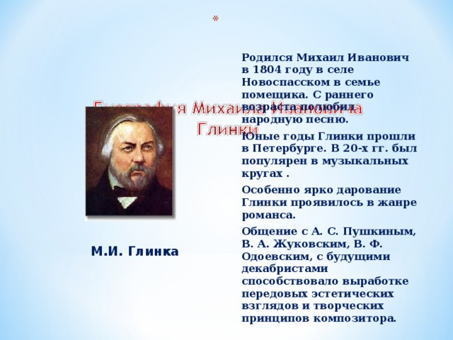 Родился Михаил Иванович в 1804 году в селе Новоспасском в семье помещика. С раннего возраста полюбил народную песню. Юные годы Глинки прошли в Петербурге. В 20-х гг. был популярен в музыкальных кругах . Особенно ярко дарование Глинки проявилось в жанре романса. Общение с А. С. Пушкиным, В. А. Жуковским, В. Ф. Одоевским, с будущими декабристами способствовало выработке передовых эстетических взглядов и творческих принципов композитора.  М.И. Глинка 