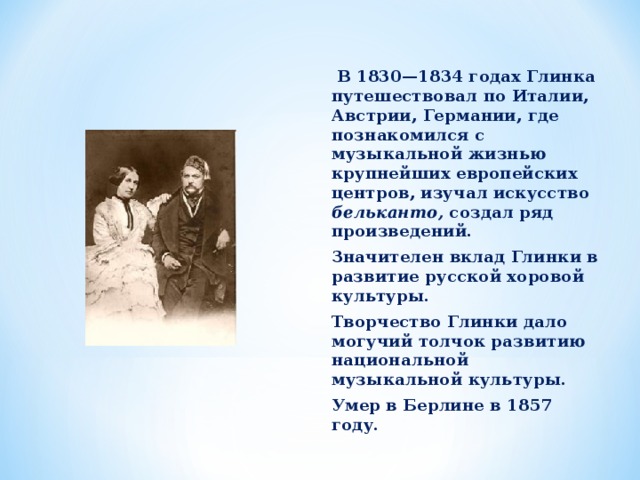  В 1830—1834 годах Глинка путешествовал по Италии, Австрии, Германии, где познакомился с музыкальной жизнью крупнейших европейских центров, изучал искусство бельканто, создал ряд произведений. Значителен вклад Глинки в развитие русской хоровой культуры. Творчество Глинки дало могучий толчок развитию национальной музыкальной культуры. Умер в Берлине в 1857 году.  