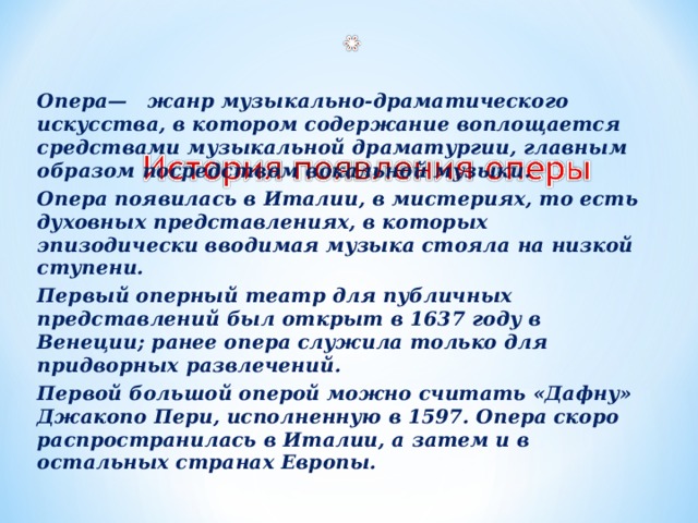 Опера— жанр музыкально-драматического искусства, в котором содержание воплощается средствами музыкальной драматургии, главным образом посредством вокальной музыки. Опера появилась в Италии, в мистериях, то есть духовных представлениях, в которых эпизодически вводимая музыка стояла на низкой ступени. Первый оперный театр для публичных представлений был открыт в 1637 году в Венеции; ранее опера служила только для придворных развлечений. Первой большой оперой можно считать «Дафну» Джакопо Пери, исполненную в 1597. Опера скоро распространилась в Италии, а затем и в остальных странах Европы.  