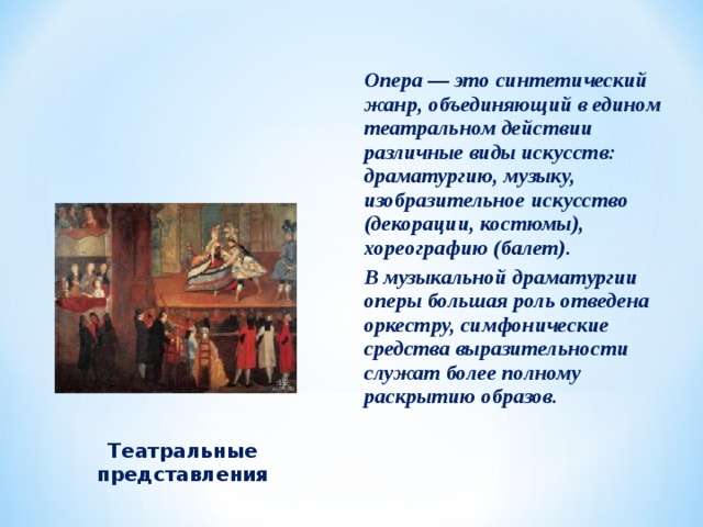 Опера — это синтетический жанр, объединяющий в едином театральном действии различные виды искусств: драматургию, музыку, изобразительное искусство (декорации, костюмы), хореографию (балет). В музыкальной драматургии оперы большая роль отведена оркестру, симфонические средства выразительности служат более полному раскрытию образов.  Театральные представления 