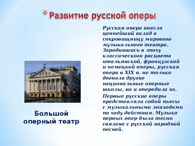 Русская опера внесла ценнейший вклад в сокровищницу мирового музыкального театра. Зародившись в эпоху классического расцвета итальянской, французской и немецкой оперы, русская опера в XIX в. не только догнала другие национальные оперные школы, но и опередила их. Первые русские оперы представляли собой пьесы с музыкальными эпизодами по ходу действия. Музыка первых опер была тесно связана с русской народной песней. Большой оперный театр 
