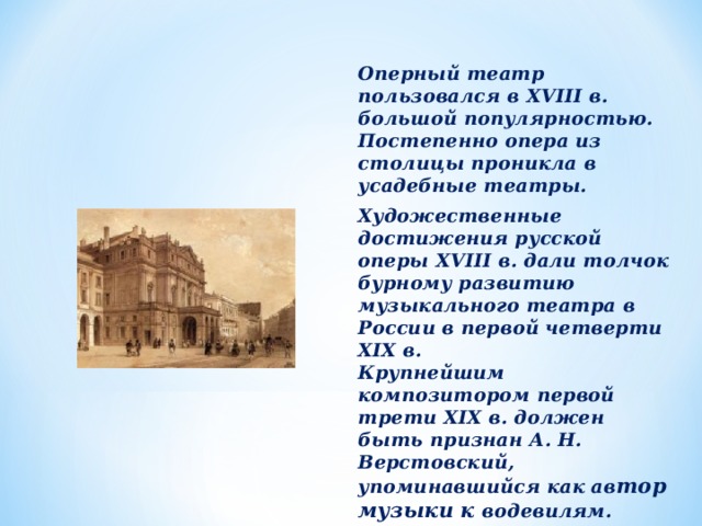  Оперный театр пользовался в XVIII в. большой популярностью. Постепенно опера из столицы проникла в усадебные театры. Художественные достижения русской оперы XVIII в. дали толчок бурному развитию музыкального театра в России в первой четверти XIX в.  Крупнейшим композитором первой трети XIX в. должен быть признан А. Н. Верстовский, упоминавшийся как ав тор музыки к водевилям. 