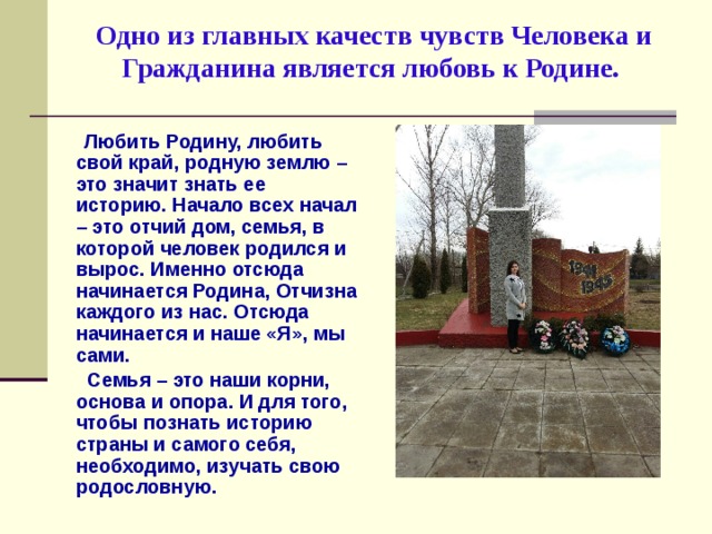 Одно из главных качеств чувств Человека и Гражданина является любовь к Родине.    Любить Родину, любить свой край, родную землю – это значит знать ее историю. Начало всех начал – это отчий дом, семья, в которой человек родился и вырос. Именно отсюда начинается Родина, Отчизна каждого из нас. Отсюда начинается и наше «Я», мы сами.  Семья – это наши корни, основа и опора. И для того, чтобы познать историю страны и самого себя, необходимо, изучать свою родословную.