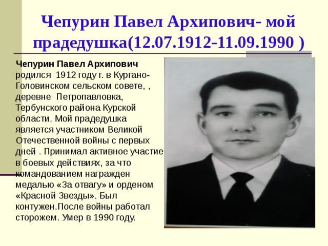 Чепурин Павел Архипович- мой прадедушка(12.07.1912-11.09.1990 )  Чепурин Павел Архипович родился 1912 году г. в Кургано-Головинском сельском совете, , деревне Петропавловка, Тербунского района Курской области. Мой прадедушка является участником Великой Отечественной войны с первых дней . Принимал активное участие в боевых действиях, за что командованием награжден медалью «За отвагу» и орденом «Красной Звезды». Был контужен.После войны работал сторожем. Умер в 1990 году.