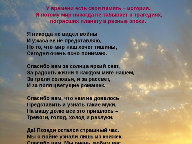 У времени есть своя память – история.  И потому мир никогда не забывает о трагедиях, потрясших планету в разные эпохи.  Я никогда не видел войны И ужаса ее не представляю, Но то, что мир наш хочет тишины, Сегодня очень ясно понимаю.  Спасибо вам за солнца яркий свет, За радость жизни в каждом миге нашем, За трели соловья, и за рассвет, И за поля цветущие ромашек.  Спасибо вам, что нам не довелось Представить и узнать такие муки. На вашу долю все это пришлось – Тревоги, голод, холод и разлуки.  Да! Позади остался страшный час. Мы о войне узнали лишь из книжек. Спасибо вам. Мы очень любим вас. Поклон вам от девчонок и мальчишек!