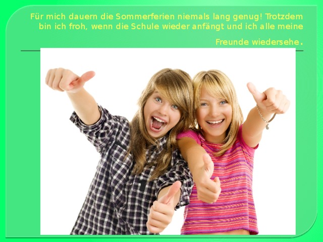 Für mich dauern die Sommerferien nie­mals lang genug! Trotzdem bin ich froh, wenn die Schule wieder anfängt und ich alle meine Freunde wiedersehe . 