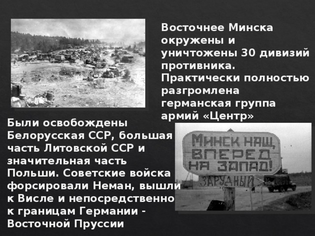 Восточнее Минска окружены и уничтожены 30 дивизий противника. Практически полностью разгромлена германская группа армий «Центр» Были освобождены Белорусская ССР, большая часть Литовской ССР и значительная часть Польши. Советские войска форсировали Неман, вышли к Висле и непосредственно к границам Германии - Восточной Пруссии 