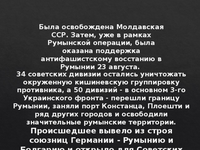 Была освобождена Молдавская ССР. Затем, уже в рамках Румынской операции, была оказана поддержка антифашистскому восстанию в Румынии 23 августа. 34 советских дивизии остались уничтожать окруженную кишиневскую группировку противника, а 50 дивизий - в основном 3-го Украинского фронта - перешли границу Румынии, заняли порт Констанца, Плоешти и ряд других городов и освободили значительные румынские территории. Происшедшее вывело из строя союзниц Германии - Румынию и Болгарию и открыло для Советских войск путь на Венгрию и Балканы .  