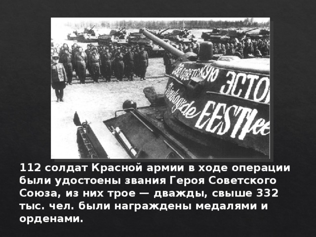 112 солдат Красной армии в ходе операции были удостоены звания Героя Советского Союза, из них трое — дважды, свыше 332 тыс. чел. были награждены медалями и орденами. 