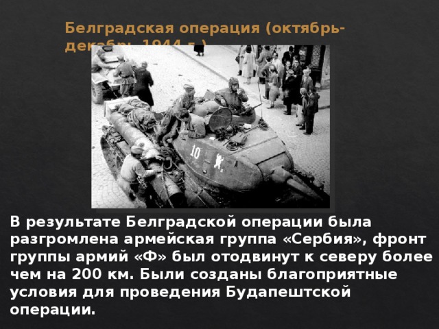 Белградская операция (октябрь-декабрь 1944 г.) В результате Белградской операции была разгромлена армейская группа «Сербия», фронт группы армий «Ф» был отодвинут к северу более чем на 200 км. Были созданы благоприятные условия для проведения Будапештской операции. 
