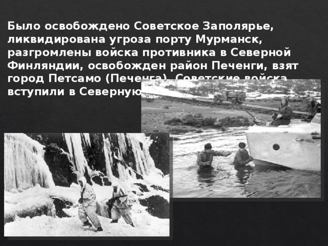 Было освобождено Советское Заполярье, ликвидирована угроза порту Мурманск, разгромлены войска противника в Северной Финляндии, освобожден район Печенги, взят город Петсамо (Печенга). Советские войска вступили в Северную Норвегию. 