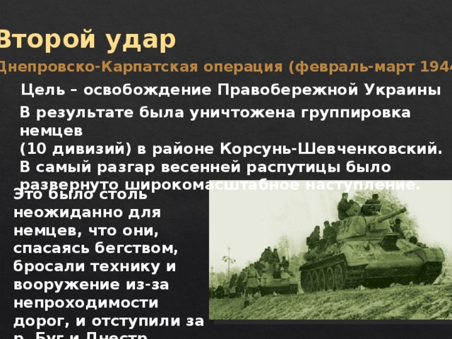 Второй удар Днепровско-Карпатская операция (февраль-март 1944 г.) Цель – освобождение Правобережной Украины В результате была уничтожена группировка немцев (10 дивизий) в районе Корсунь-Шевченковский. В самый разгар весенней распутицы было развернуто широкомасштабное наступление. Это было столь неожиданно для немцев, что они, спасаясь бегством, бросали технику и вооружение из-за непроходимости дорог, и отступили за р. Буг и Днестр 