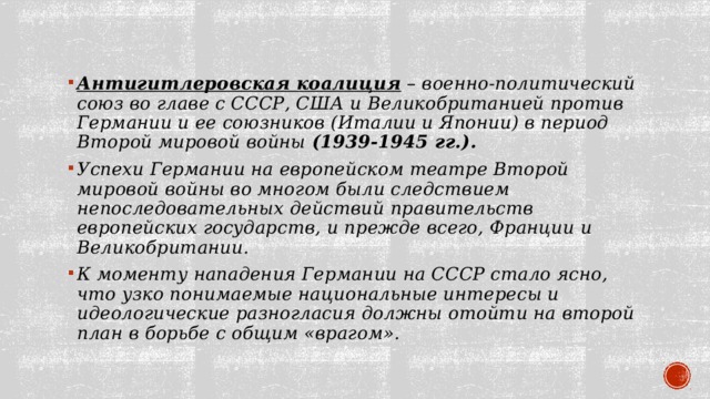 Антигитлеровская коалиция  – военно-политический союз во главе с СССР, США и Великобританией против Германии и ее союзников (Италии и Японии) в период Второй мировой войны (1939-1945 гг.). Успехи Германии на европейском театре Второй мировой войны во многом были следствием непоследовательных действий правительств европейских государств, и прежде всего, Франции и Великобритании. К моменту нападения Германии на СССР стало ясно, что узко понимаемые национальные интересы и идеологические разногласия должны отойти на второй план в борьбе с общим «врагом». 