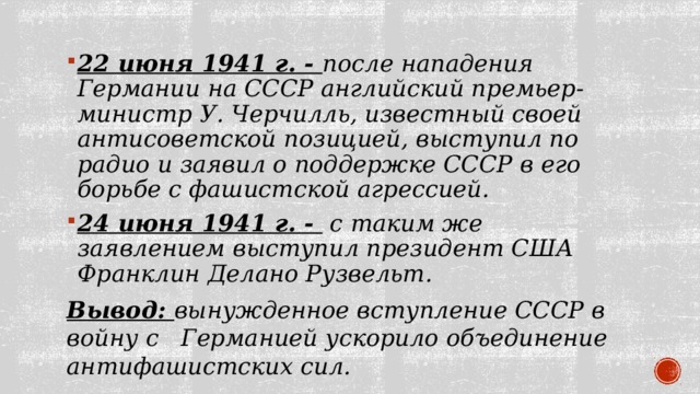 22 июня 1941 г. - после нападения Германии на СССР английский премьер-министр У. Черчилль, известный своей антисоветской позицией, выступил по радио и заявил о поддержке СССР в его борьбе с фашистской агрессией. 24 июня 1941 г. -  с таким же заявлением выступил президент США Франклин Делано Рузвельт. Вывод: вынужденное вступление СССР в войну с Германией ускорило объединение антифашистских сил. 