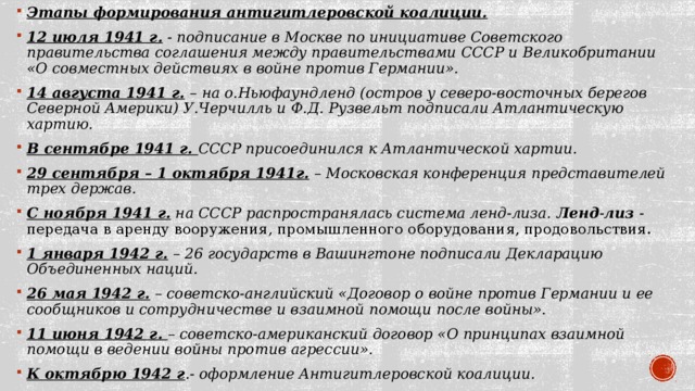 Этапы формирования антигитлеровской коалиции. 12 июля 1941 г.  - подписание в Москве по инициативе Советского правительства соглашения между правительствами СССР и Великобритании «О совместных действиях в войне против Германии». 14 августа 1941 г.   – на о.Ньюфаундленд (остров у северо-восточных берегов Северной Америки) У.Черчилль и Ф.Д. Рузвельт подписали Атлантическую хартию. В сентябре 1941 г. СССР присоединился к Атлантической хартии. 29 сентября – 1 октября 1941г.  – Московская конференция представителей трех держав. С ноября 1941 г.  на СССР распространялась система ленд-лиза. Ленд - лиз  - передача в аренду вооружения, промышленного оборудования, продовольствия.  1 января 1942 г.  – 26 государств в Вашингтоне подписали Декларацию Объединенных наций. 26 мая 1942 г.  – советско-английский «Договор о войне против Германии и ее сообщников и сотрудничестве и взаимной помощи после войны». 11 июня 1942 г. – советско-американский договор «О принципах взаимной помощи в ведении войны против агрессии». К октябрю 1942 г .- оформление Антигитлеровской коалиции.  