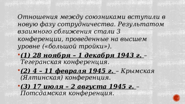 Отношения между союзниками вступили в новую фазу сотрудничества. Результатом взаимного сближения стали 3 конференции, проведенные на высшем уровне («большой тройки»). (1) 28 ноября – 1 декабря 1943 г. – Тегеранская конференция. (2) 4 – 11 февраля 1945 г. – Крымская (Ялтинская) конференция. (3) 17 июля – 2 августа 1945 г. – Потсдамская конференция. 