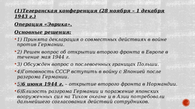 (1)Тегеранская конференция (28 ноября – 1 декабря 1943 г.) Операция «Эврика». Основные решения: 1) Принята декларация о совместных действиях в войне против Германии. 2) Решен вопрос об открытии второго фронта в Европе в течение мая 1944 г. 3) Обсужден вопрос о послевоенных границах Польши. 4)Готовность СССР вступить в войну с Японией после разгрома Германии. 5) 6 июня 1944 г.  – открытие второго фронта в Нормандии. 6)Близость разгрома Германии и поражение японских вооруженных сил на Тихом океане и в Азии потребовали дальнейшего согласования действий сотрудников.  