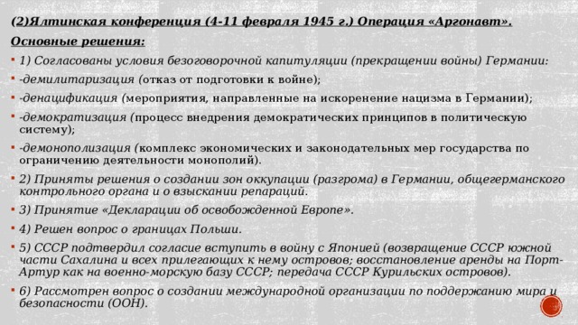( 2)Ялтинская конференция (4-11 февраля 1945 г.) Операция «Аргонавт». Основные решения: 1) Согласованы условия безоговорочной капитуляции (прекращении войны) Германии: -демилитаризация ( отказ от подготовки к войне); -денацификация ( мероприятия, направленные на искоренение нацизма в Германии); -демократизация ( процесс внедрения демократических принципов в политическую систему); -демонополизация ( комплекс экономических и законодательных мер государства по ограничению деятельности монополий). 2) Приняты решения о создании зон оккупации (разгрома) в Германии, общегерманского контрольного органа и о взыскании репараций. 3) Принятие «Декларации об освобожденной Европе». 4) Решен вопрос о границах Польши. 5) СССР подтвердил согласие вступить в войну с Японией (возвращение СССР южной части Сахалина и всех прилегающих к нему островов; восстановление аренды на Порт-Артур как на военно-морскую базу СССР; передача СССР Курильских островов). 6) Рассмотрен вопрос о создании международной организации по поддержанию мира и безопасности (ООН). 