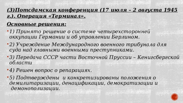 (3)Потсдамская конференция (17 июля – 2 августа 1945 г.). Операция «Терминал». Основные решения: 1) Принято решение о системе четырехсторонней оккупации Германии и об управлении Берлином. 2) Учреждение Международного военного трибунала для суда над главными военными преступниками. 3) Передача СССР части Восточной Пруссии – Кенигсбергской области 4) Решен вопрос о репарациях. 5) Подтверждены  и конкретизированы положения о демилитаризации, денацификации, демократизации и  демонополизации.  