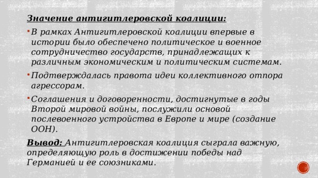 Значение антигитлеровской коалиции: В рамках Антигитлеровской коалиции впервые в истории было обеспечено политическое и военное сотрудничество государств, принадлежащих к различным экономическим и политическим системам. Подтверждалась правота идеи коллективного отпора агрессорам. Соглашения и договоренности, достигнутые в годы Второй мировой войны, послужили основой послевоенного устройства в Европе и мире (создание ООН). Вывод: Антигитлеровская коалиция сыграла важную, определяющую роль в достижении победы над Германией и ее союзниками. 