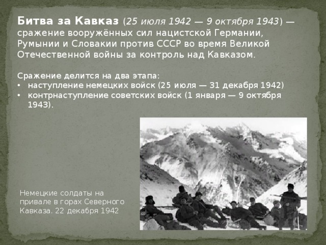 Битва за Кавказ ( 25 июля 1942 — 9 октября 1943 ) — сражение вооружённых сил нацистской Германии, Румынии и Словакии против СССР во время Великой Отечественной войны за контроль над Кавказом. Сражение делится на два этапа: наступление немецких войск (25 июля — 31 декабря 1942) контрнаступление советских войск (1 января — 9 октября 1943). Немецкие солдаты на привале в горах Северного Кавказа. 22 декабря 1942 