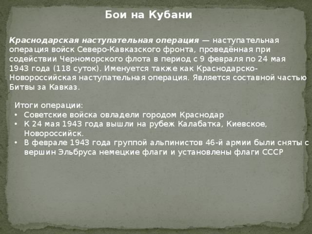 Бои на Кубани Краснодарская наступательная операция — наступательная операция войск Северо-Кавказского фронта, проведённая при содействии Черноморского флота в период с 9 февраля по 24 мая 1943 года (118 суток). Именуется также как Краснодарско-Новороссийская наступательная операция. Является составной частью Битвы за Кавказ. Итоги операции: Советские войска овладели городом Краснодар К 24 мая 1943 года вышли на рубеж Калабатка, Киевское, Новороссийск. В феврале 1943 года группой альпинистов 46-й армии были сняты с вершин Эльбруса немецкие флаги и установлены флаги СССР 