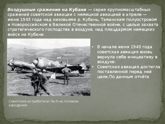 Воздушные сражения на Кубани — серия крупномасштабных сражений советской авиации с немецкой авиацией в апреле — июне 1943 года над низовьями р. Кубань, Таманским полуостровом и Новороссийском в Великой Отечественной войне, с целью захвата стратегического господства в воздухе, над плацдармом немецких войск на Кубани. В начале июня 1943 года советская авиация вновь вернула себе инициативу в воздухе. Советская авиация достигла поставленной перед ней цели,По данным отчёта Советские истребители Ла-5 на полевом аэродроме 