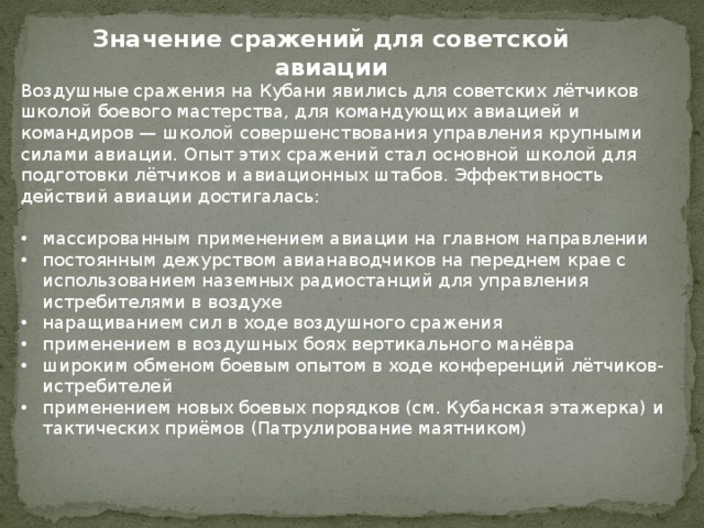 Значение сражений для советской авиации Воздушные сражения на Кубани явились для советских лётчиков школой боевого мастерства, для командующих авиацией и командиров — школой совершенствования управления крупными силами авиации. Опыт этих сражений стал основной школой для подготовки лётчиков и авиационных штабов. Эффективность действий авиации достигалась: массированным применением авиации на главном направлении постоянным дежурством авианаводчиков на переднем крае с использованием наземных радиостанций для управления истребителями в воздухе наращиванием сил в ходе воздушного сражения применением в воздушных боях вертикального манёвра широким обменом боевым опытом в ходе конференций лётчиков-истребителей применением новых боевых порядков (см. Кубанская этажерка) и тактических приёмов (Патрулирование маятником) 