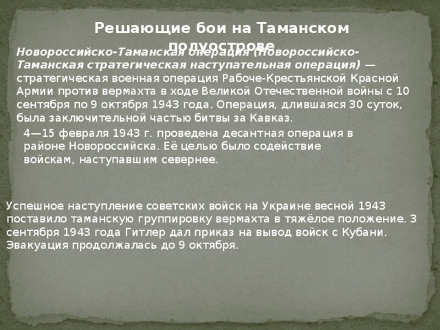 Решающие бои на Таманском полуострове Новороссийско-Таманская операция (Новороссийско-Таманская стратегическая наступательная операция) — стратегическая военная операция Рабоче-Крестьянской Красной Армии против вермахта в ходе Великой Отечественной войны с 10 сентября по 9 октября 1943 года. Операция, длившаяся 30 суток, была заключительной частью битвы за Кавказ. 4—15 февраля 1943 г. проведена десантная операция в районе Новороссийска. Её целью было содействие войскам, наступавшим севернее. Успешное наступление советских войск на Украине весной 1943 поставило таманскую группировку вермахта в тяжёлое положение. 3 сентября 1943 года Гитлер дал приказ на вывод войск с Кубани. Эвакуация продолжалась до 9 октября. 