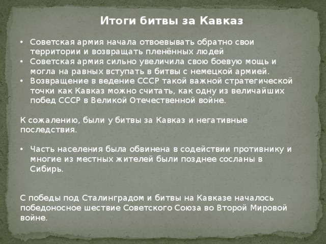 Итоги битвы за Кавказ Советская армия начала отвоевывать обратно свои территории и возвращать пленённых людей Советская армия сильно увеличила свою боевую мощь и могла на равных вступать в битвы с немецкой армией. Возвращение в ведение СССР такой важной стратегической точки как Кавказ можно считать, как одну из величайших побед СССР в Великой Отечественной войне. К сожалению, были у битвы за Кавказ и негативные последствия. Часть населения была обвинена в содействии противнику и многие из местных жителей были позднее сосланы в Сибирь. С победы под Сталинградом и битвы на Кавказе началось победоносное шествие Советского Союза во Второй Мировой войне. 