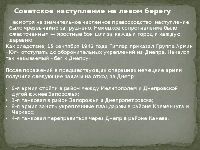 Советское наступление на левом берегу Несмотря на значительное численное превосходство, наступление было чрезвычайно затруднено. Немецкое сопротивление было ожесточённым — яростные бои шли за каждый город и каждую деревню. Как следствие, 15 сентября 1943 года Гитлер приказал Группе Армии «Юг» отступать до оборонительных укреплений на Днепре. Начался так называемый «бег к Днепру». После поражений в предшествующих операциях немецкие армии получили следующие задачи на отход за Днепр: 6-я армия отойти в район между Мелитополем и Днепровской дугой южнее Запорожья; 1-я танковая в район Запорожья и Днепропетровска; 8-я армия занять укрепленные плацдармы в районе Кременчуга и Черкасс; 4-я танковая переправиться через Днепр в районе Канева. 