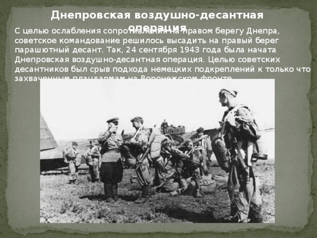 Днепровская воздушно-десантная операция С целью ослабления сопротивления на правом берегу Днепра, советское командование решилось высадить на правый берег парашютный десант. Так, 24 сентября 1943 года была начата Днепровская воздушно-десантная операция. Целью советских десантников был срыв подхода немецких подкреплений к только что захваченным плацдармам на Воронежском фронте. 