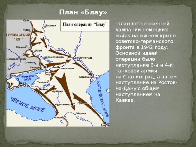 План «Блау» -план летне-осенней кампании немецких войск на южном крыле советско-германского фронта в 1942 году. Основной идеей операции было наступление 6-й и 4-й танковой армий на Сталинград, а затем наступление на Ростов-на-Дану с общим наступлением на Кавказ. 
