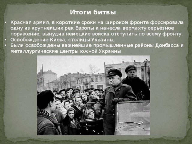 Итоги битвы Красная армия, в короткие сроки на широком фронте форсировала одну из крупнейших рек Европы и нанесла вермахту серьёзное поражение, вынудив немецкие войска отступить по всему фронту. Освобождение Киева, столицы Украины, Были освобождены важнейшие промышленные районы Донбасса и металлургические центры южной Украины 