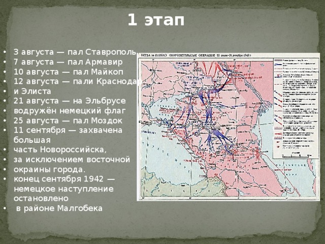 1 этап 3 августа — пал Ставрополь 7 августа — пал Армавир 10 августа — пал Майкоп 12 августа — пали Краснодар и Элиста 21 августа — на Эльбрусе водружён немецкий флаг 25 августа — пал Моздок 11 сентября — захвачена большая часть Новороссийска, за исключением восточной окраины города. конец сентября 1942 — немецкое наступление остановлено  в районе Малгобека 