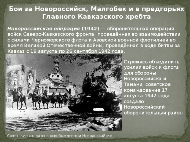 Бои за Новороссийск, Малгобек и в предгорьях Главного Кавказского хребта Новороссийская операция (1942) — оборонительная операция войск Северо-Кавказского фронта, проведённая во взаимодействии с силами Черноморского флота и Азовской военной флотилией во время Великой Отечественной войны, проведённая в ходе битвы за Кавказ с 19 августа по 26 сентября 1942 года. Стремясь объединить усилия войск и флота для обороны Новороссийска и Тамани, советское командование 17 августа 1942 года создало Новороссийский оборонительный район Советские солдаты в освобожденном Новороссийске 